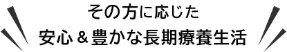 その方に応じた安心＆豊かな長期療養生活