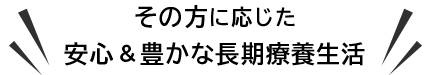 その方に応じた安心&豊かな長期療養生活